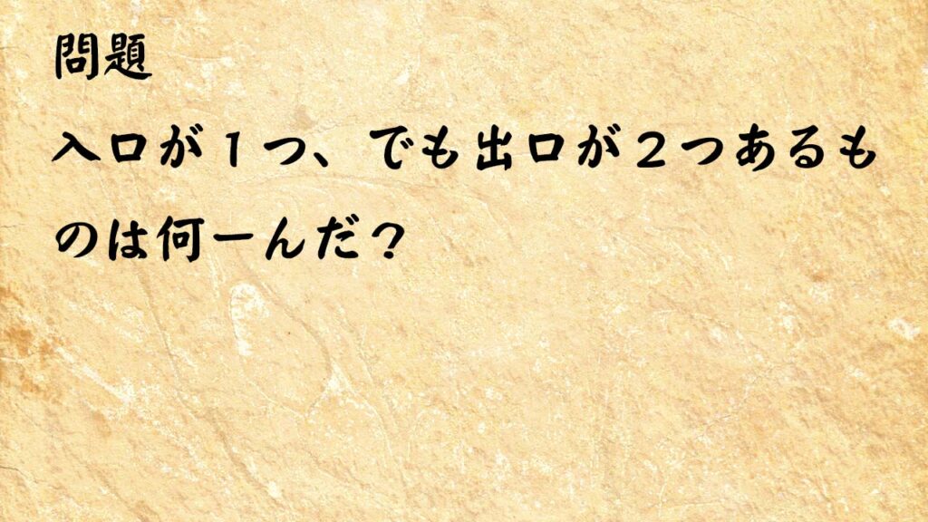 なぞなぞ簡単　入口が１つ、でも出口が２つあるものは何ーんだ？