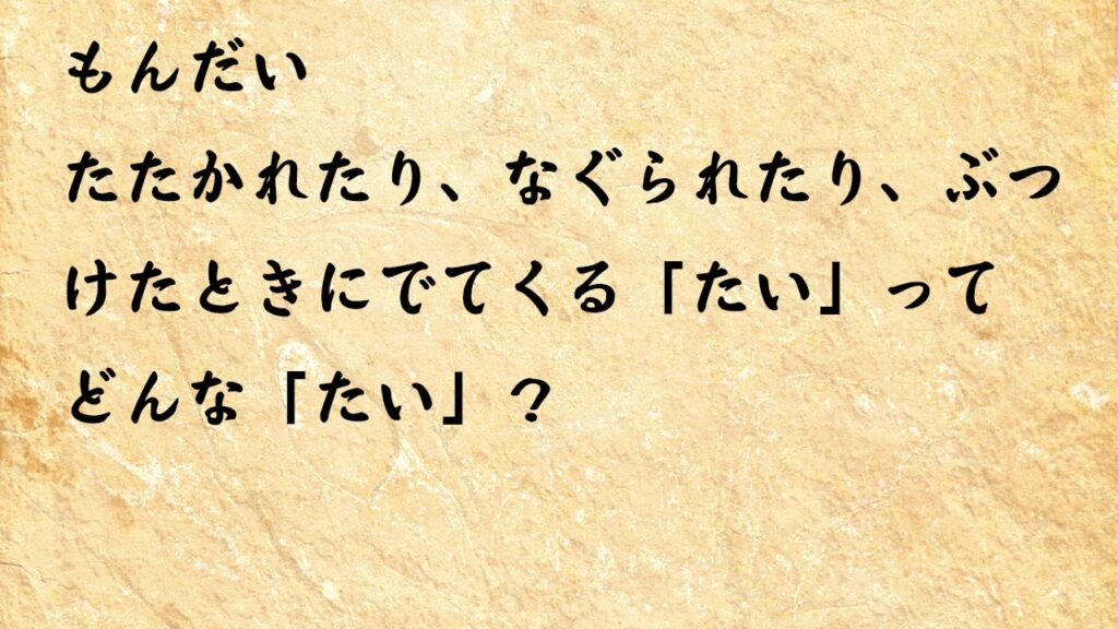 なぞなぞ小学1年生、５歳、６歳　たたかれたり、なぐられたり、ぶつけたときにでてくる「たい」ってどんな「たい」？