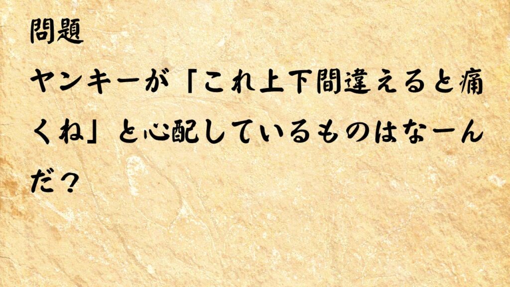 なぞなぞ脳トレ　ヤンキーが「これ上下間違えると痛くね」と心配しているものはなーんだ？