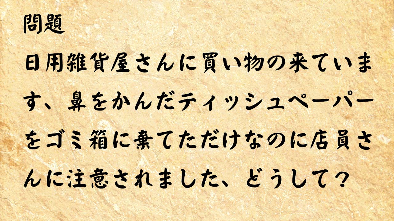 なぞなぞ脳トレ　日用雑貨屋さんに買い物の来ています、鼻をかんだティッシュペーパーをゴミ箱に棄てただけなのに店員さんに注意されました、どうして？