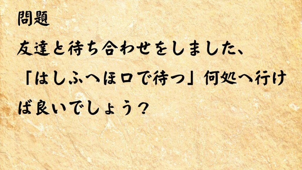 なぞなぞ高齢者介護　友達と待ち合わせをしました、「はしふへほ口で待つ」何処へ行けば良いでしょう？