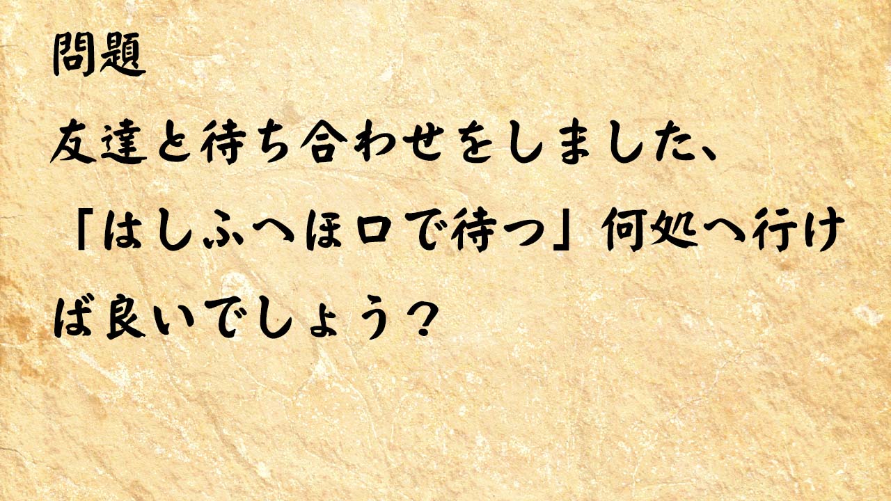 なぞなぞ高齢者介護　友達と待ち合わせをしました、「はしふへほ口で待つ」何処へ行けば良いでしょう？