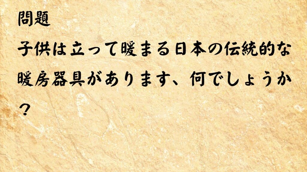 なぞなぞ高齢者介護　子供は立って暖まる日本の伝統的な暖房器具があります、何でしょうか？