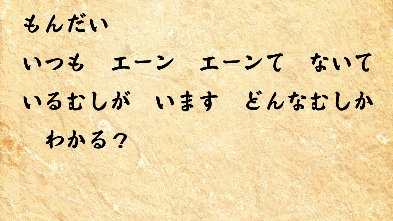 なぞなぞ小学1年生、５歳、６歳　いつも　エーン　エーンて　ないているむしが　います　どんなむしか　わかる？