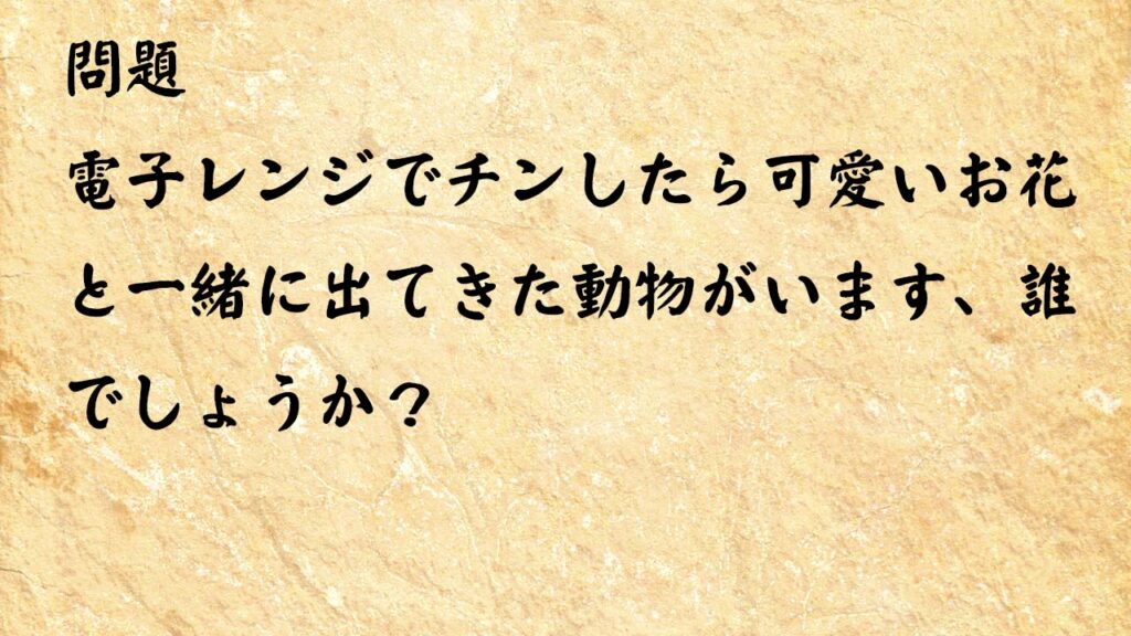 なぞなぞ頭の体操 　電子レンジでチンしたら可愛いお花と一緒に出てきた動物がいます、誰でしょうか？