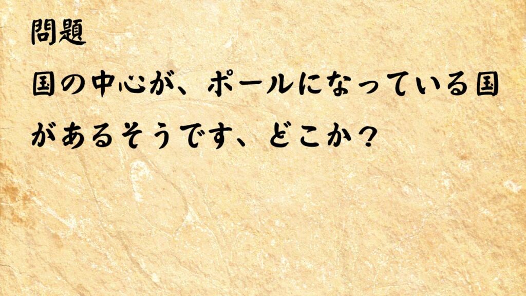 なぞなぞ高齢者介護　国の中心が、ポールになっている国があるそうです、どこか？