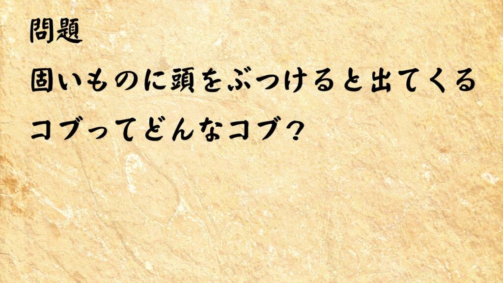 なぞなぞ高齢者介護　固いものに頭をぶつけると出てくるコブってどんなコブ？